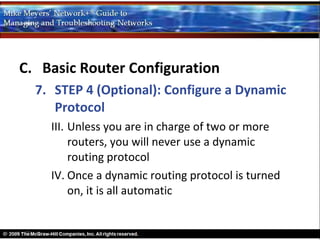 C. Basic Router Configuration
  7. STEP 4 (Optional): Configure a Dynamic
     Protocol
    III. Unless you are in charge of two or more
         routers, you will never use a dynamic
         routing protocol
    IV. Once a dynamic routing protocol is turned
         on, it is all automatic
 