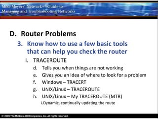 D. Router Problems
  3. Know how to use a few basic tools
     that can help you check the router
    I. TRACEROUTE
       d.   Tells you when things are not working
       e.   Gives you an idea of where to look for a problem
       f.   Windows – TRACERT
       g.   UNIX/Linux – TRACEROUTE
       h.   UNIX/Linux – My TRACEROUTE (MTR)
            i.Dynamic, continually updating the route
 