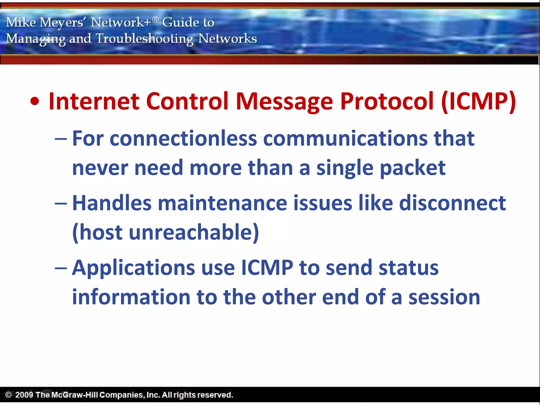 • Internet Control Message Protocol (ICMP)
  – For connectionless communications that
    never need more than a single packet
  – Handles maintenance issues like disconnect
    (host unreachable)
  – Applications use ICMP to send status
    information to the other end of a session
 