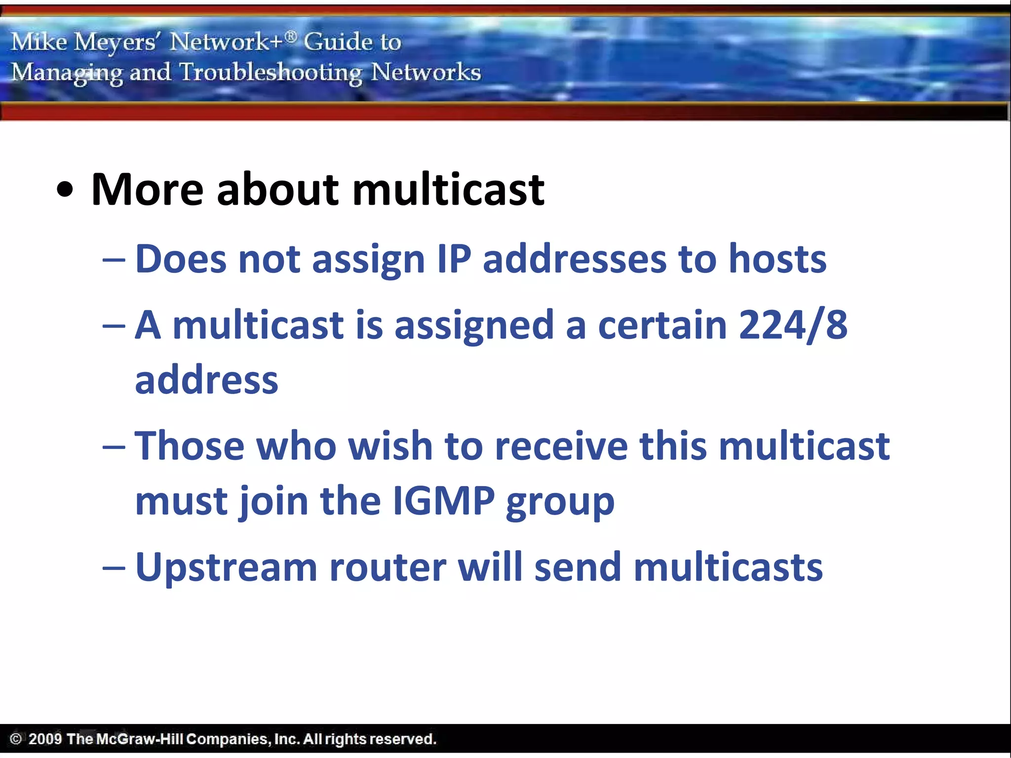 • More about multicast
  – Does not assign IP addresses to hosts
  – A multicast is assigned a certain 224/8
    address
  – Those who wish to receive this multicast
    must join the IGMP group
  – Upstream router will send multicasts
 