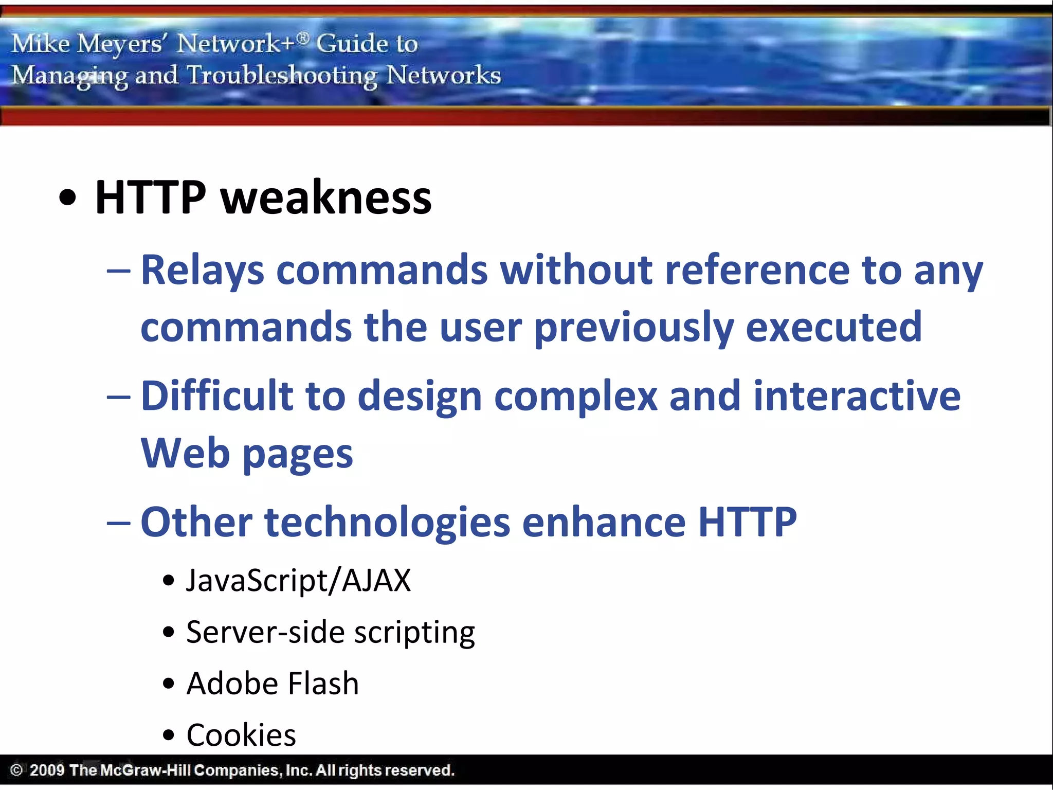 • HTTP weakness
  – Relays commands without reference to any
    commands the user previously executed
  – Difficult to design complex and interactive
    Web pages
  – Other technologies enhance HTTP
    • JavaScript/AJAX
    • Server-side scripting
    • Adobe Flash
    • Cookies
 
