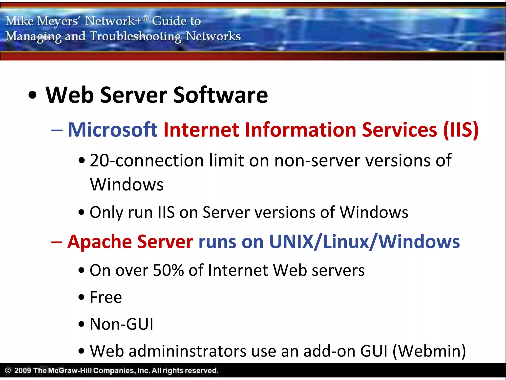 • Web Server Software
  – Microsoft Internet Information Services (IIS)
    • 20-connection limit on non-server versions of
      Windows
    • Only run IIS on Server versions of Windows
  – Apache Server runs on UNIX/Linux/Windows
    • On over 50% of Internet Web servers
    • Free
    • Non-GUI
    • Web admininstrators use an add-on GUI (Webmin)
 