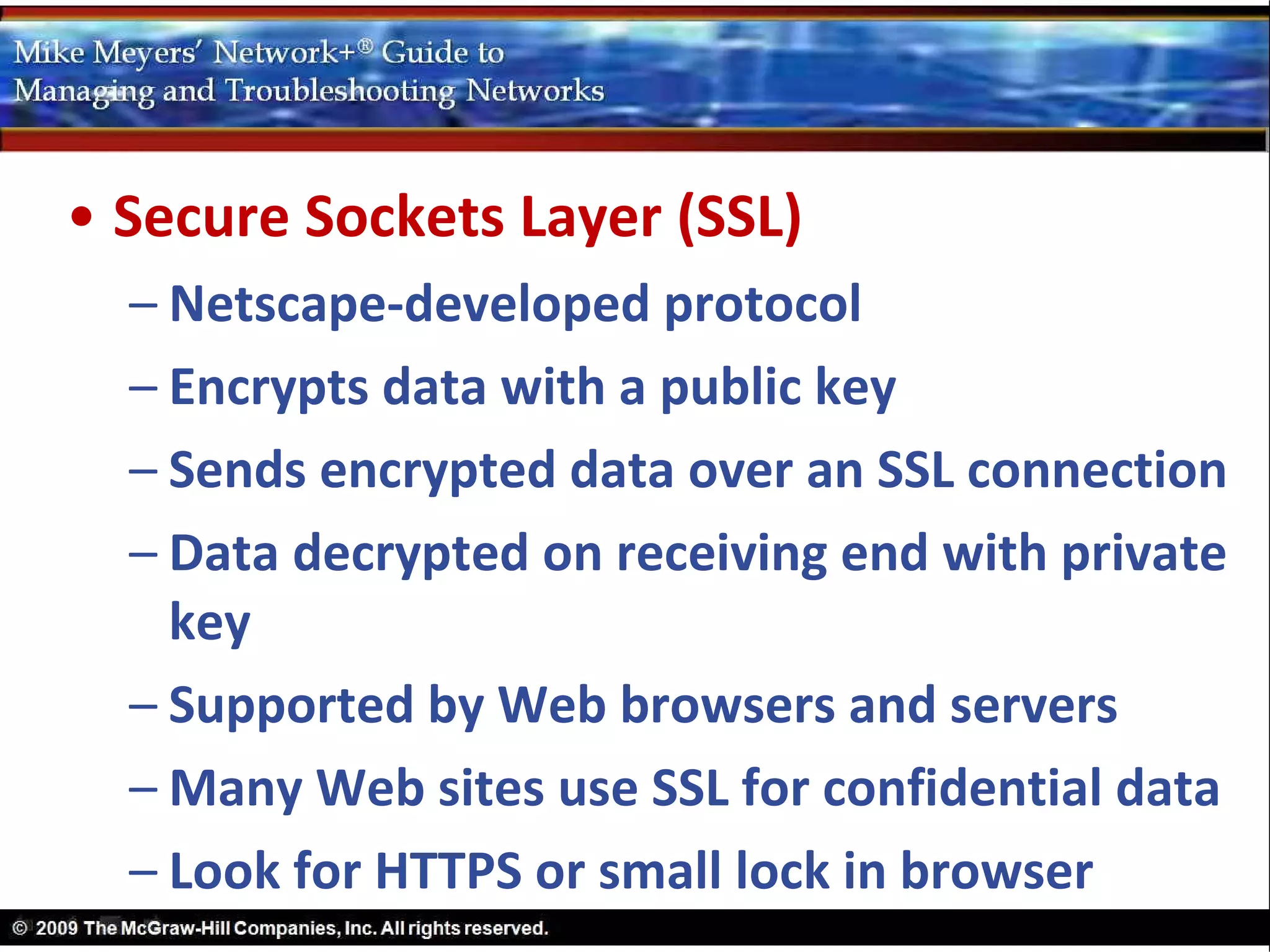• Secure Sockets Layer (SSL)
  – Netscape-developed protocol
  – Encrypts data with a public key
  – Sends encrypted data over an SSL connection
  – Data decrypted on receiving end with private
    key
  – Supported by Web browsers and servers
  – Many Web sites use SSL for confidential data
  – Look for HTTPS or small lock in browser
 