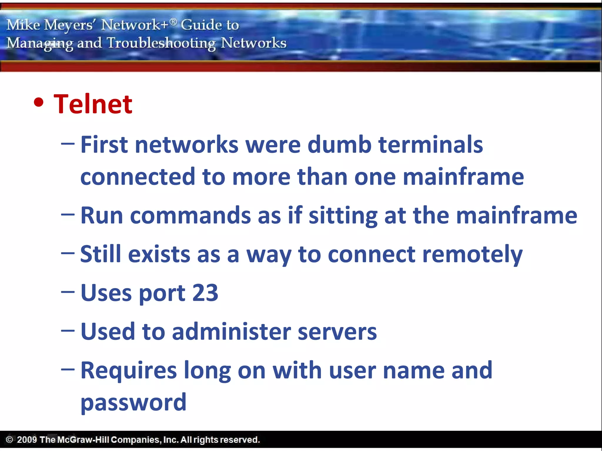 • Telnet
  – First networks were dumb terminals
    connected to more than one mainframe
  – Run commands as if sitting at the mainframe
  – Still exists as a way to connect remotely
  – Uses port 23
  – Used to administer servers
  – Requires long on with user name and
    password
 