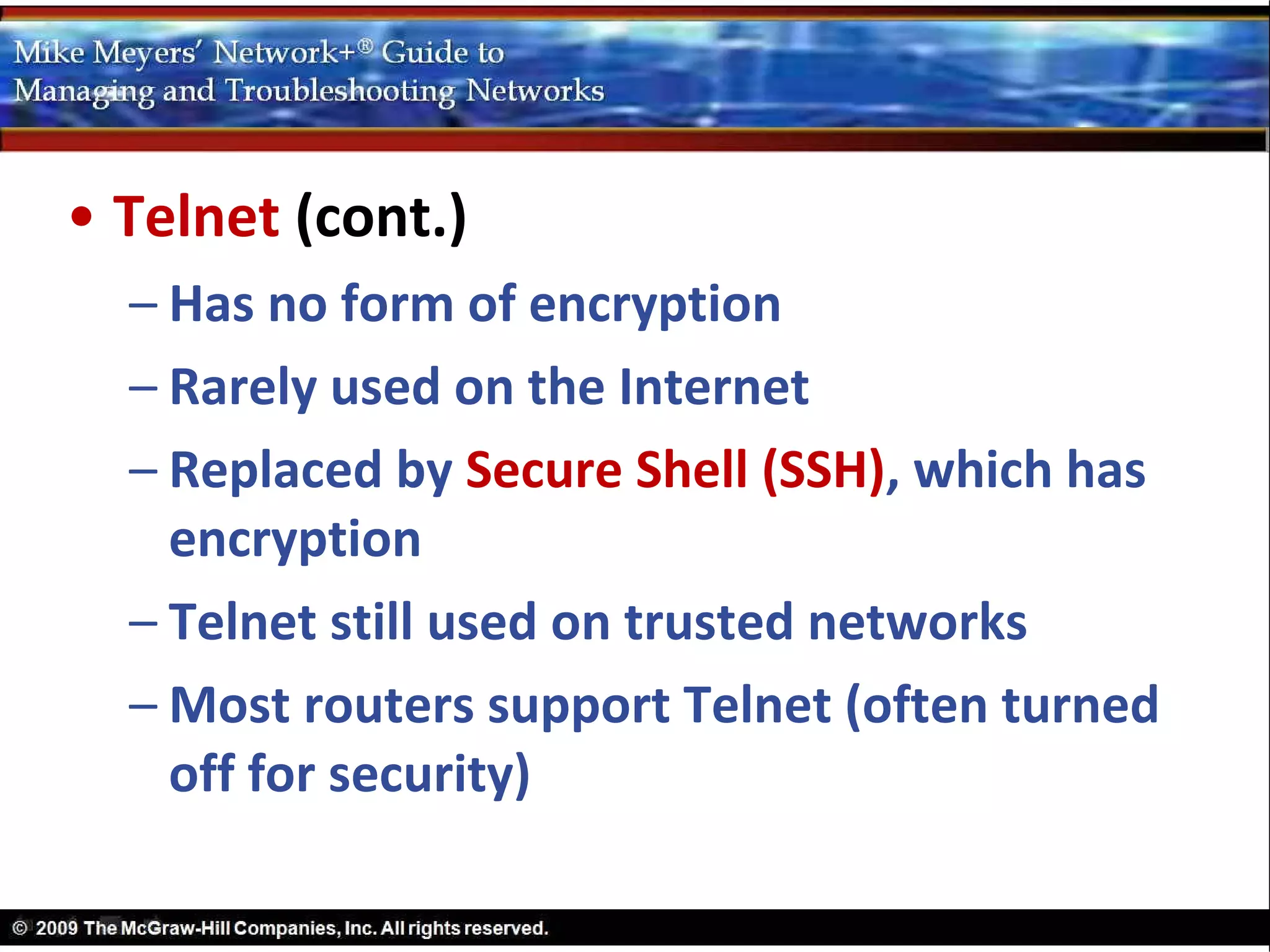 • Telnet (cont.)
  – Has no form of encryption
  – Rarely used on the Internet
  – Replaced by Secure Shell (SSH), which has
    encryption
  – Telnet still used on trusted networks
  – Most routers support Telnet (often turned
    off for security)
 
