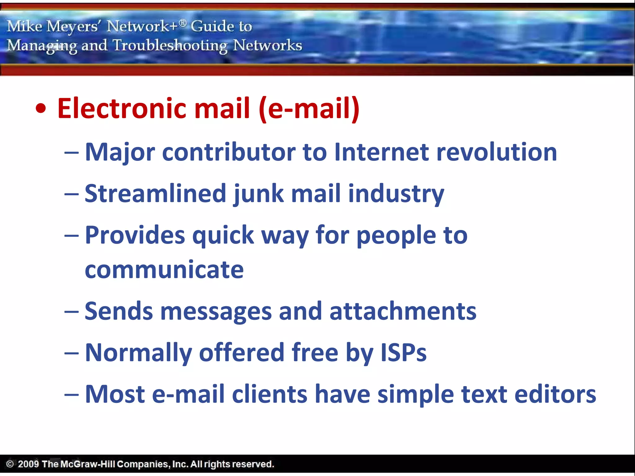 • Electronic mail (e-mail)
  – Major contributor to Internet revolution
  – Streamlined junk mail industry
  – Provides quick way for people to
    communicate
  – Sends messages and attachments
  – Normally offered free by ISPs
  – Most e-mail clients have simple text editors
 