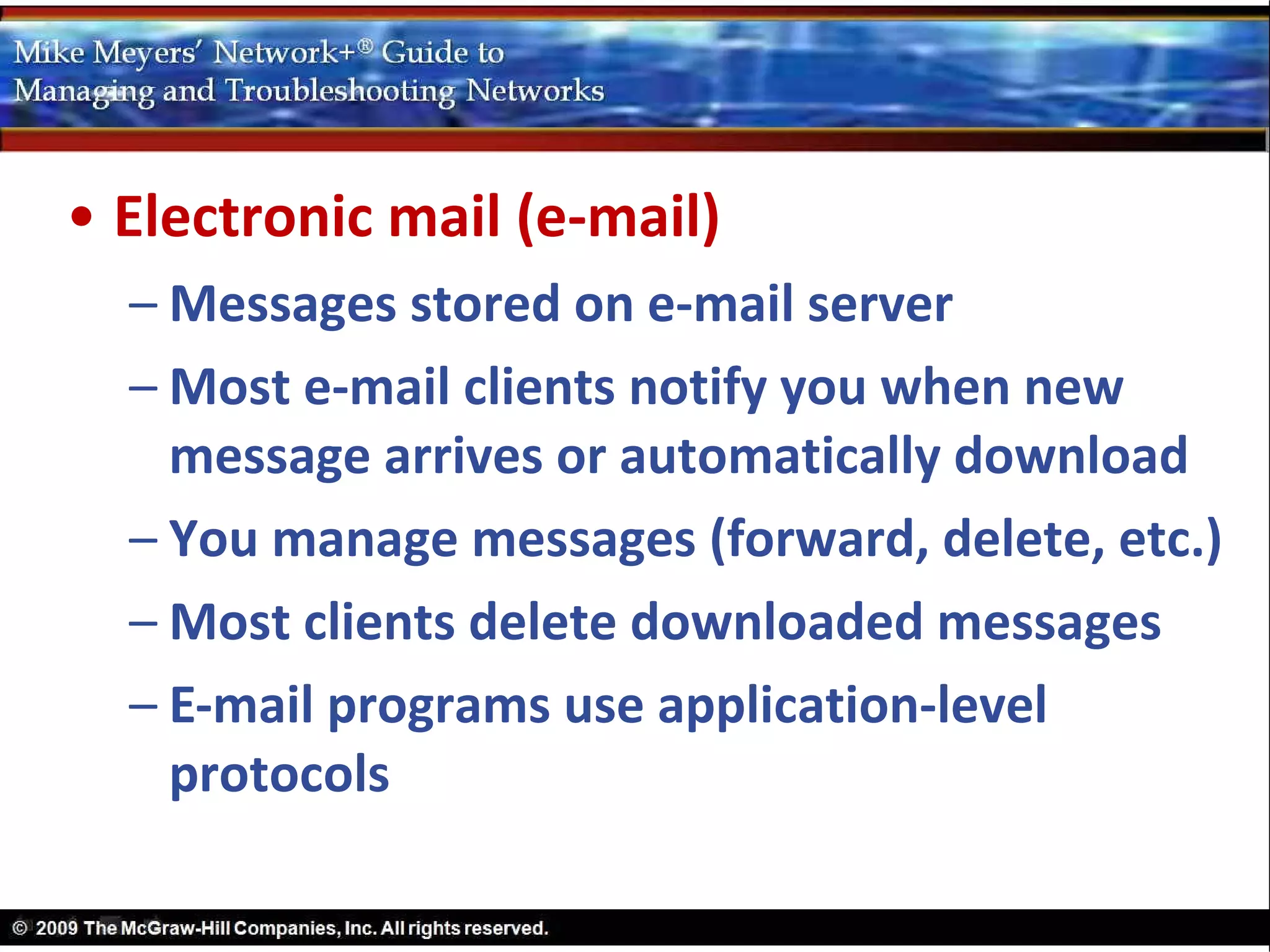 • Electronic mail (e-mail)
  – Messages stored on e-mail server
  – Most e-mail clients notify you when new
    message arrives or automatically download
  – You manage messages (forward, delete, etc.)
  – Most clients delete downloaded messages
  – E-mail programs use application-level
    protocols
 
