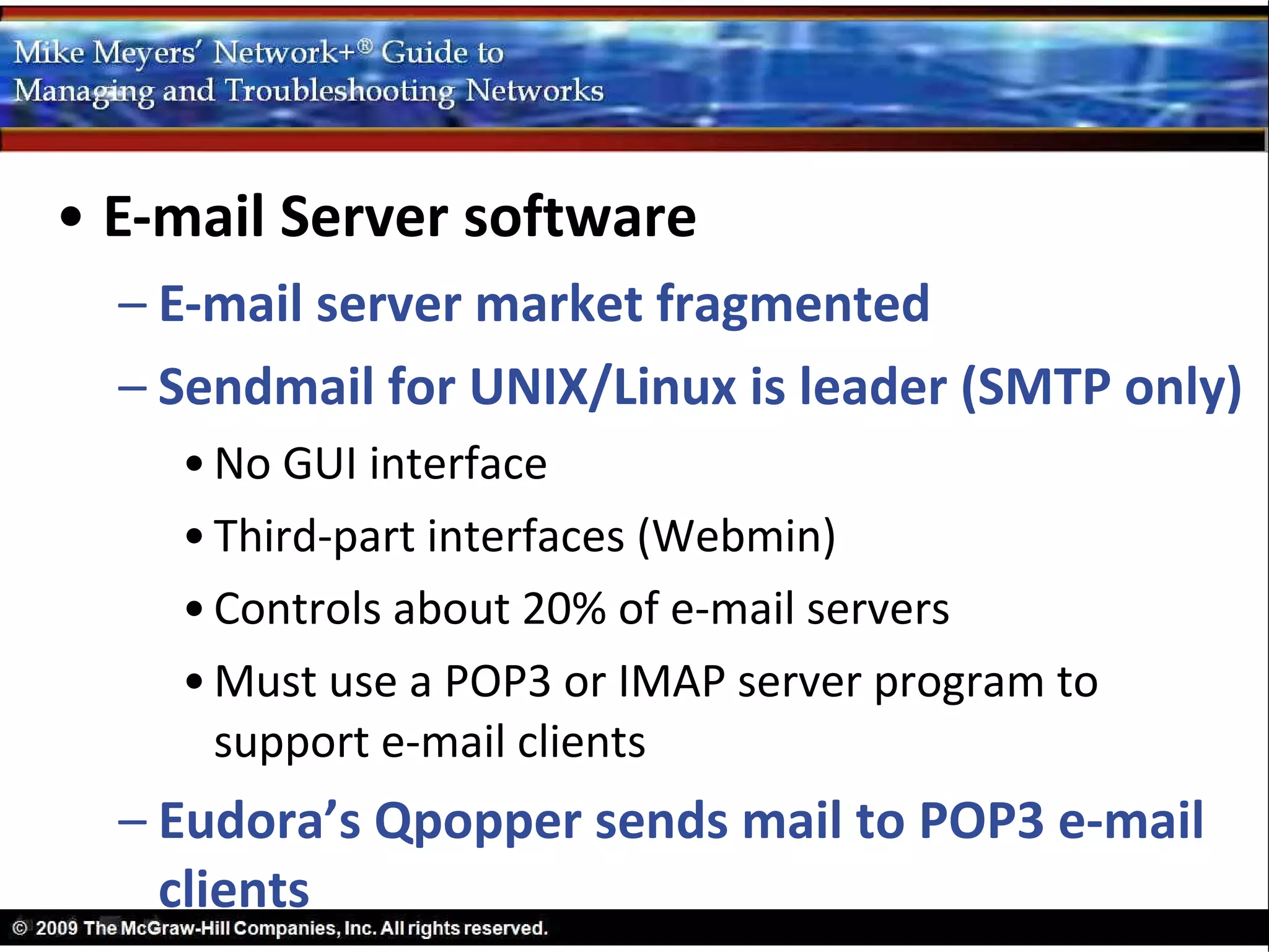 • E-mail Server software
  – E-mail server market fragmented
  – Sendmail for UNIX/Linux is leader (SMTP only)
    • No GUI interface
    • Third-part interfaces (Webmin)
    • Controls about 20% of e-mail servers
    • Must use a POP3 or IMAP server program to
      support e-mail clients
  – Eudora’s Qpopper sends mail to POP3 e-mail
    clients
 