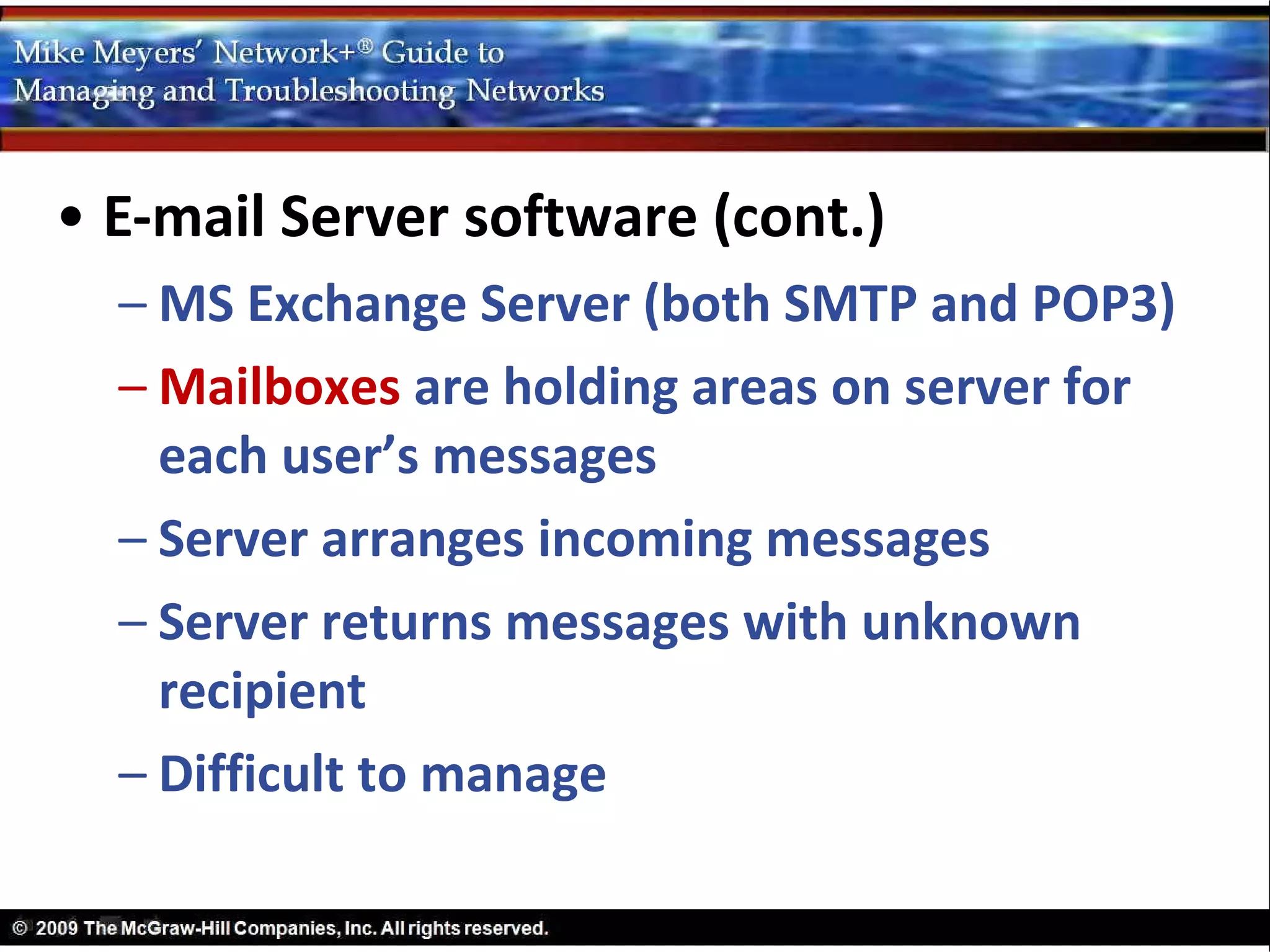 • E-mail Server software (cont.)
  – MS Exchange Server (both SMTP and POP3)
  – Mailboxes are holding areas on server for
    each user’s messages
  – Server arranges incoming messages
  – Server returns messages with unknown
    recipient
  – Difficult to manage
 