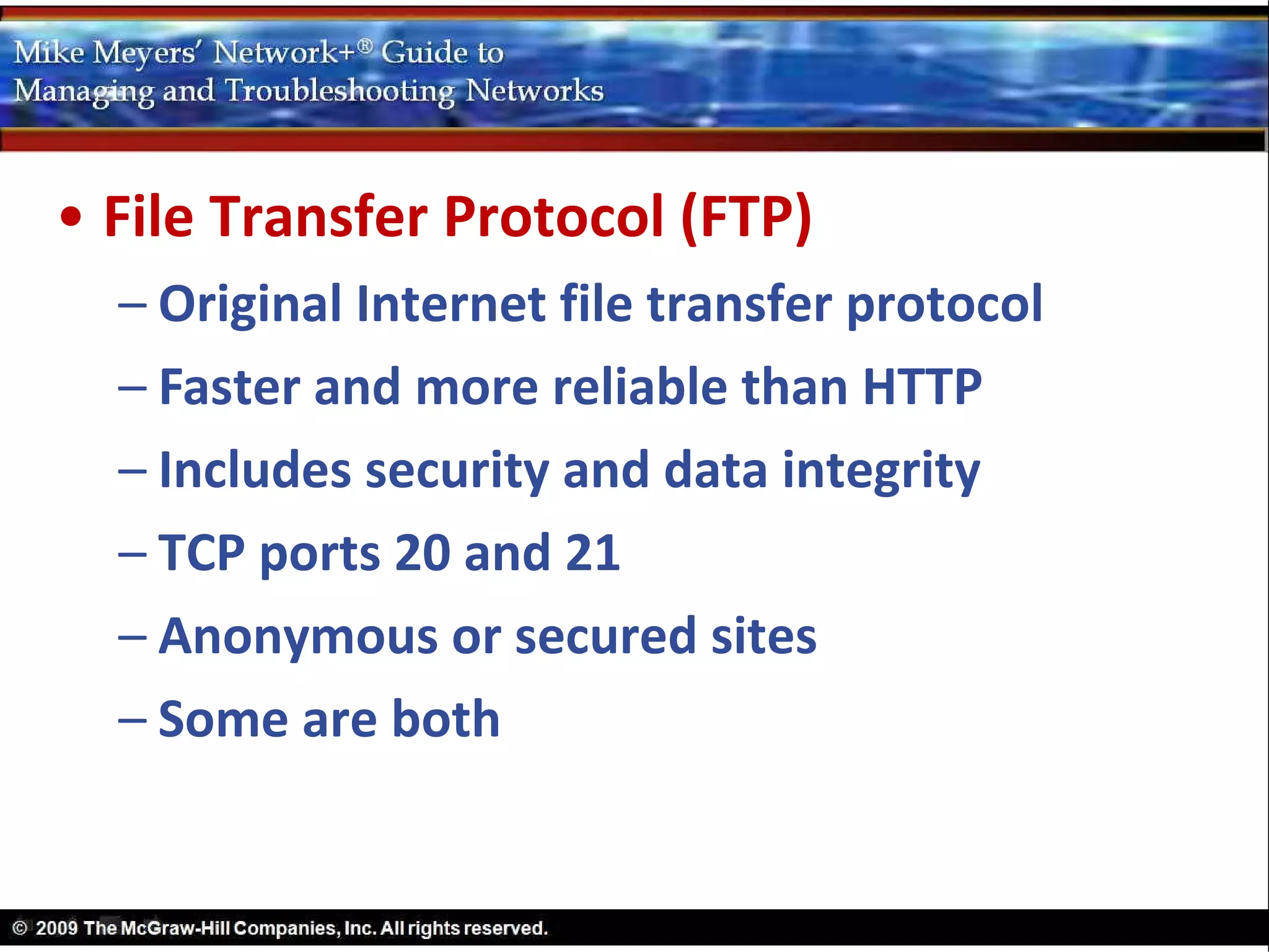 • File Transfer Protocol (FTP)
  – Original Internet file transfer protocol
  – Faster and more reliable than HTTP
  – Includes security and data integrity
  – TCP ports 20 and 21
  – Anonymous or secured sites
  – Some are both
 