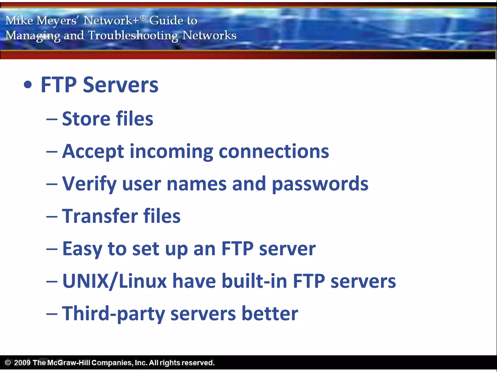 • FTP Servers
  – Store files
  – Accept incoming connections
  – Verify user names and passwords
  – Transfer files
  – Easy to set up an FTP server
  – UNIX/Linux have built-in FTP servers
  – Third-party servers better
 