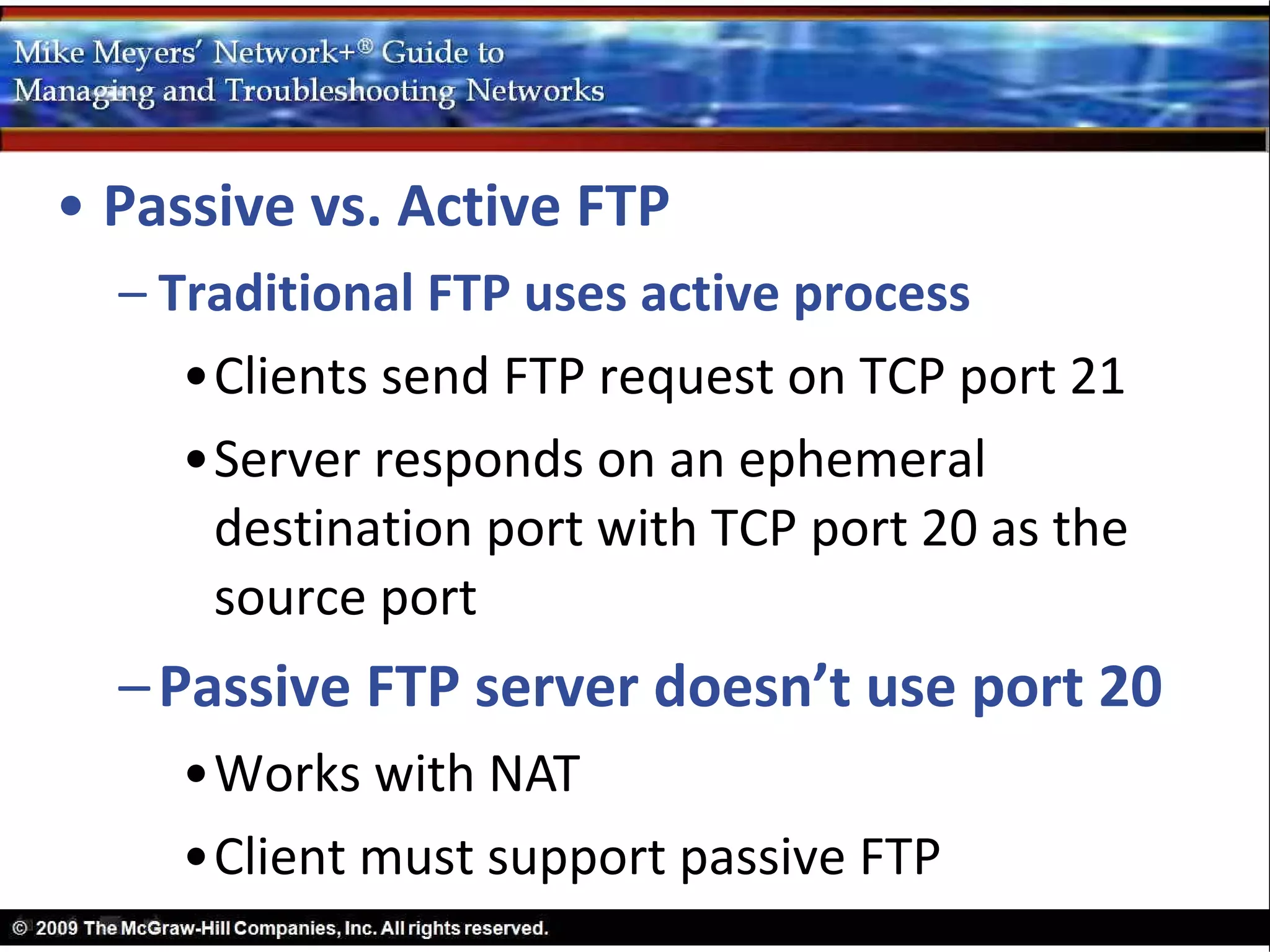 • Passive vs. Active FTP
  – Traditional FTP uses active process
     •Clients send FTP request on TCP port 21
     •Server responds on an ephemeral
      destination port with TCP port 20 as the
      source port
  – Passive FTP server doesn’t use port 20
    •Works with NAT
    •Client must support passive FTP
 