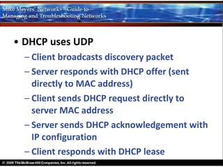 • DHCP uses UDP
  – Client broadcasts discovery packet
  – Server responds with DHCP offer (sent
    directly to MAC address)
  – Client sends DHCP request directly to
    server MAC address
  – Server sends DHCP acknowledgement with
    IP configuration
  – Client responds with DHCP lease
 