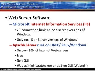 • Web Server Software
  – Microsoft Internet Information Services (IIS)
    • 20-connection limit on non-server versions of
      Windows
    • Only run IIS on Server versions of Windows
  – Apache Server runs on UNIX/Linux/Windows
    • On over 50% of Internet Web servers
    • Free
    • Non-GUI
    • Web admininstrators use an add-on GUI (Webmin)
 