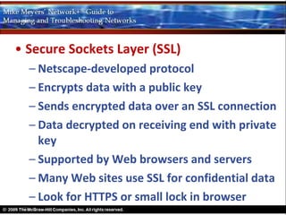 • Secure Sockets Layer (SSL)
  – Netscape-developed protocol
  – Encrypts data with a public key
  – Sends encrypted data over an SSL connection
  – Data decrypted on receiving end with private
    key
  – Supported by Web browsers and servers
  – Many Web sites use SSL for confidential data
  – Look for HTTPS or small lock in browser
 