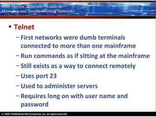 • Telnet
  – First networks were dumb terminals
    connected to more than one mainframe
  – Run commands as if sitting at the mainframe
  – Still exists as a way to connect remotely
  – Uses port 23
  – Used to administer servers
  – Requires long on with user name and
    password
 