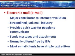• Electronic mail (e-mail)
  – Major contributor to Internet revolution
  – Streamlined junk mail industry
  – Provides quick way for people to
    communicate
  – Sends messages and attachments
  – Normally offered free by ISPs
  – Most e-mail clients have simple text editors
 