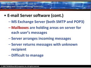 • E-mail Server software (cont.)
  – MS Exchange Server (both SMTP and POP3)
  – Mailboxes are holding areas on server for
    each user’s messages
  – Server arranges incoming messages
  – Server returns messages with unknown
    recipient
  – Difficult to manage
 