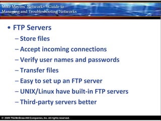 • FTP Servers
  – Store files
  – Accept incoming connections
  – Verify user names and passwords
  – Transfer files
  – Easy to set up an FTP server
  – UNIX/Linux have built-in FTP servers
  – Third-party servers better
 
