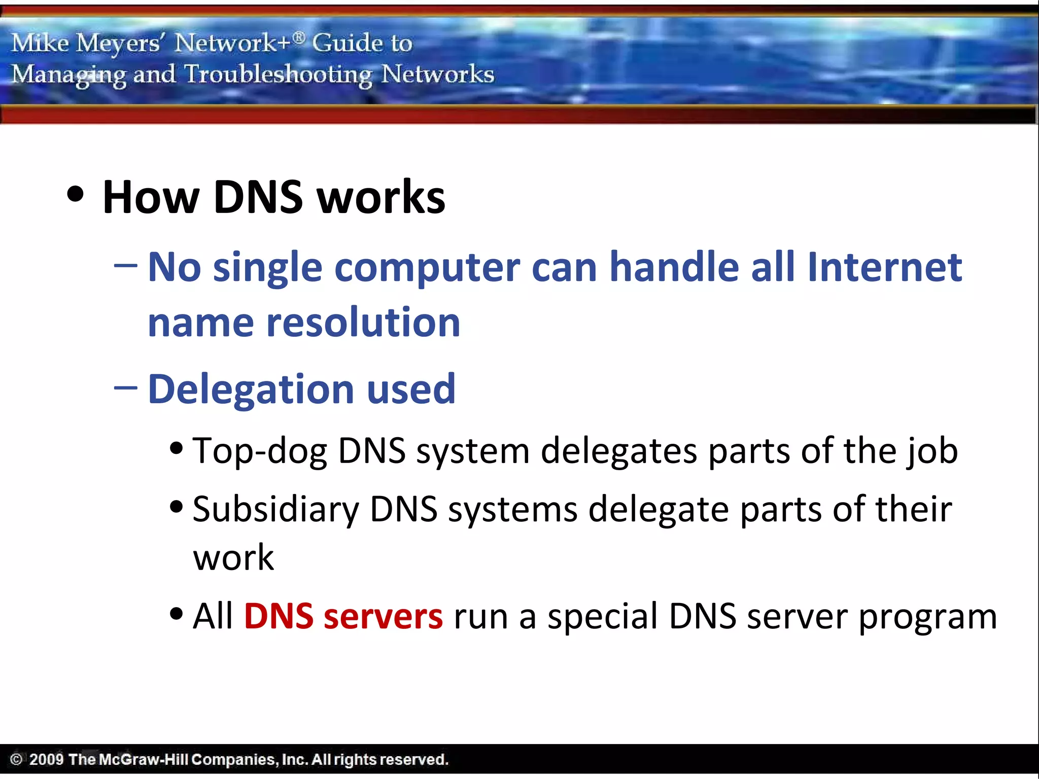 • How DNS works
  – No single computer can handle all Internet
    name resolution
  – Delegation used
    • Top-dog DNS system delegates parts of the job
    • Subsidiary DNS systems delegate parts of their
      work
    • All DNS servers run a special DNS server program
 
