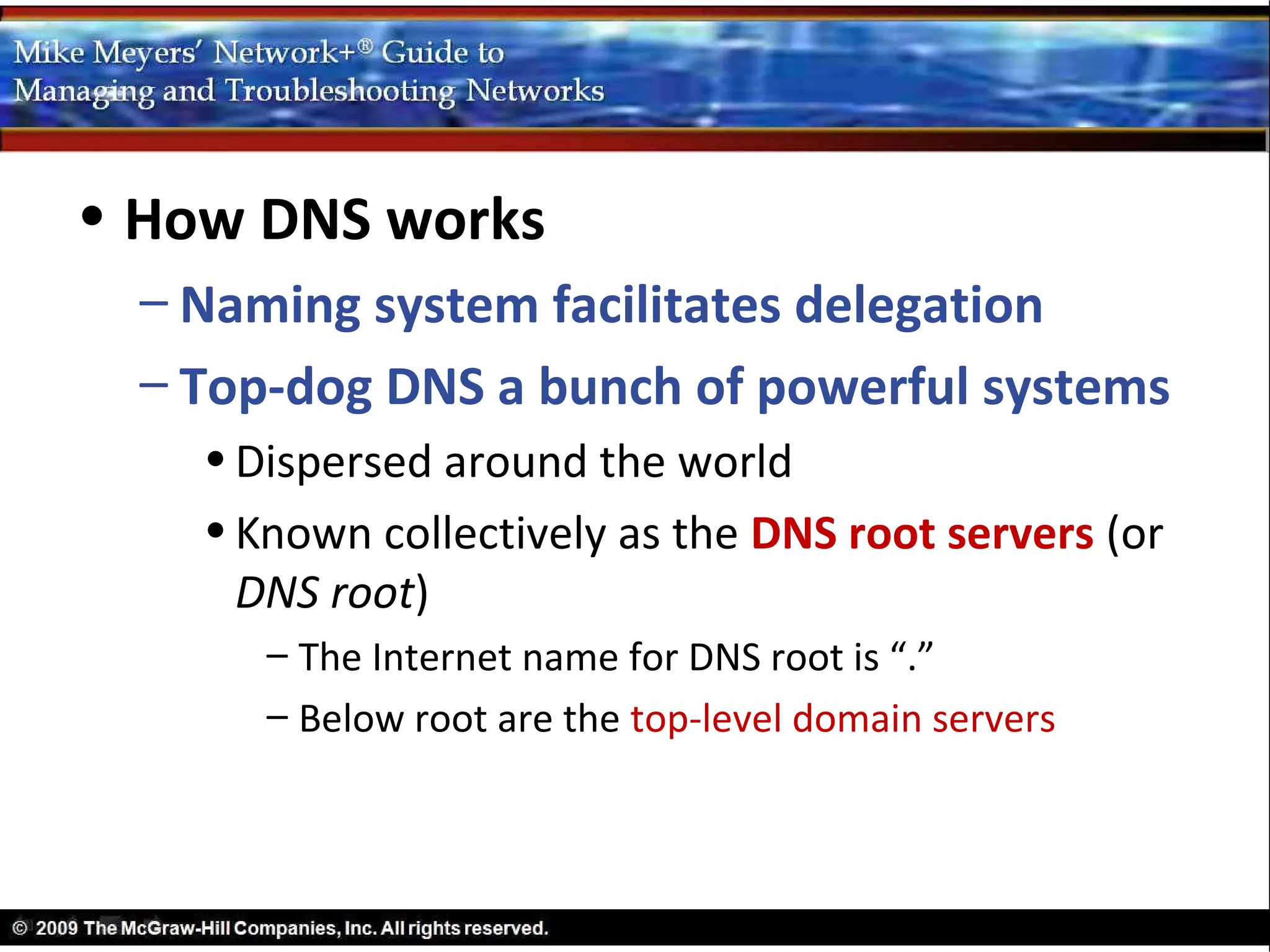 • How DNS works
  – Naming system facilitates delegation
  – Top-dog DNS a bunch of powerful systems
    • Dispersed around the world
    • Known collectively as the DNS root servers (or
      DNS root)
       – The Internet name for DNS root is “.”
       – Below root are the top-level domain servers
 