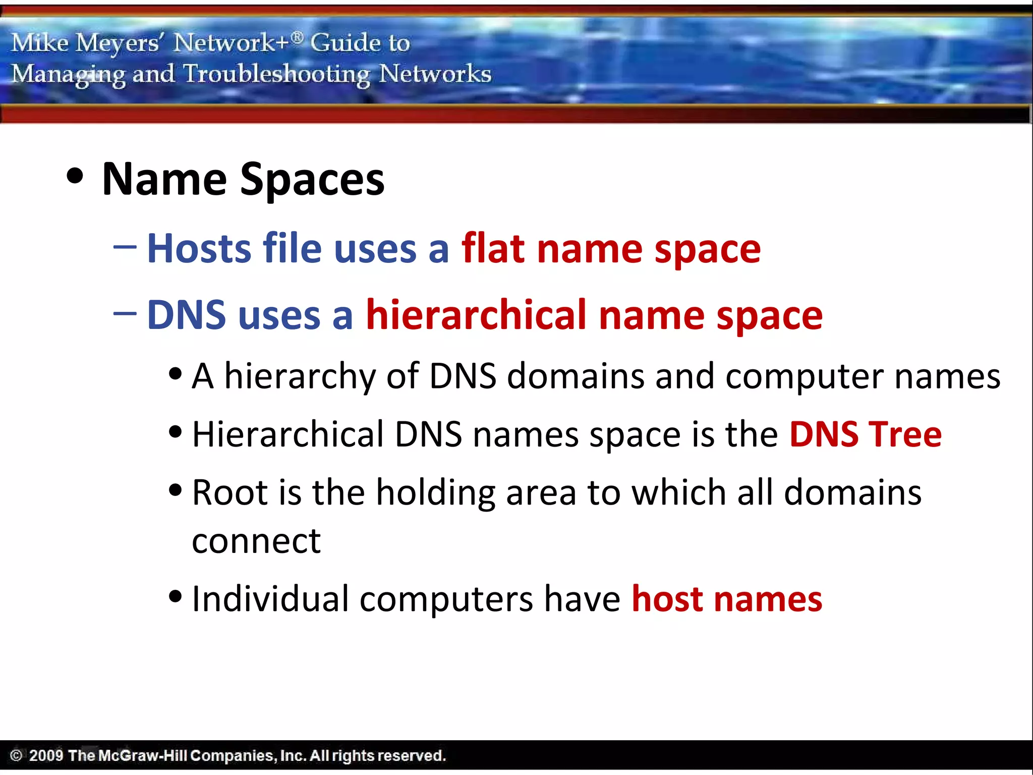• Name Spaces
  – Hosts file uses a flat name space
  – DNS uses a hierarchical name space
    • A hierarchy of DNS domains and computer names
    • Hierarchical DNS names space is the DNS Tree
    • Root is the holding area to which all domains
      connect
    • Individual computers have host names
 