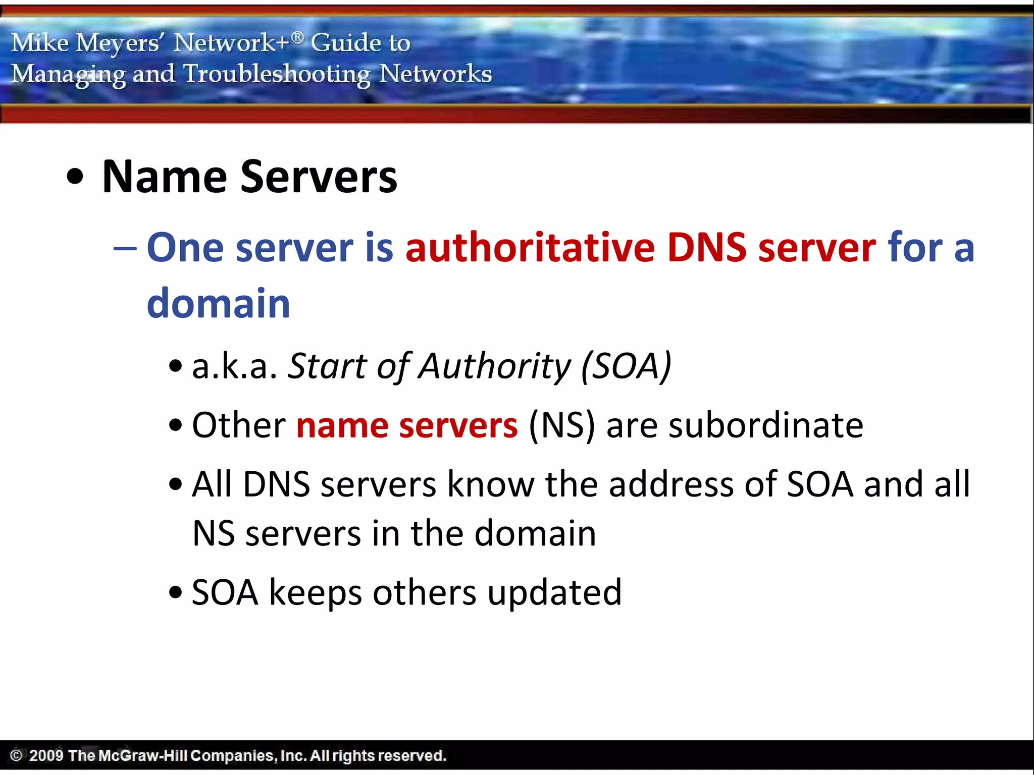 • Name Servers
  – One server is authoritative DNS server for a
    domain
    • a.k.a. Start of Authority (SOA)
    • Other name servers (NS) are subordinate
    • All DNS servers know the address of SOA and all
      NS servers in the domain
    • SOA keeps others updated
 