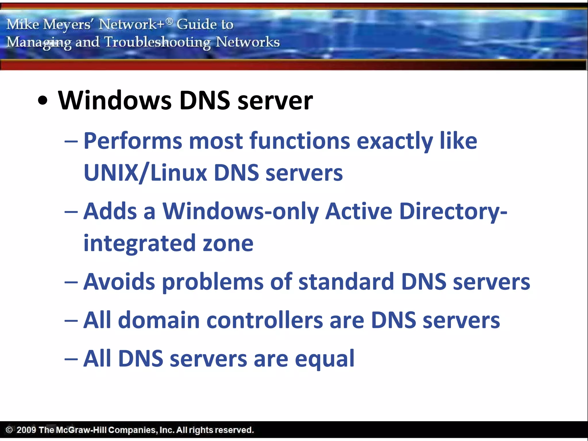 • Windows DNS server
  – Performs most functions exactly like
    UNIX/Linux DNS servers
  – Adds a Windows-only Active Directory-
    integrated zone
  – Avoids problems of standard DNS servers
  – All domain controllers are DNS servers
  – All DNS servers are equal
 