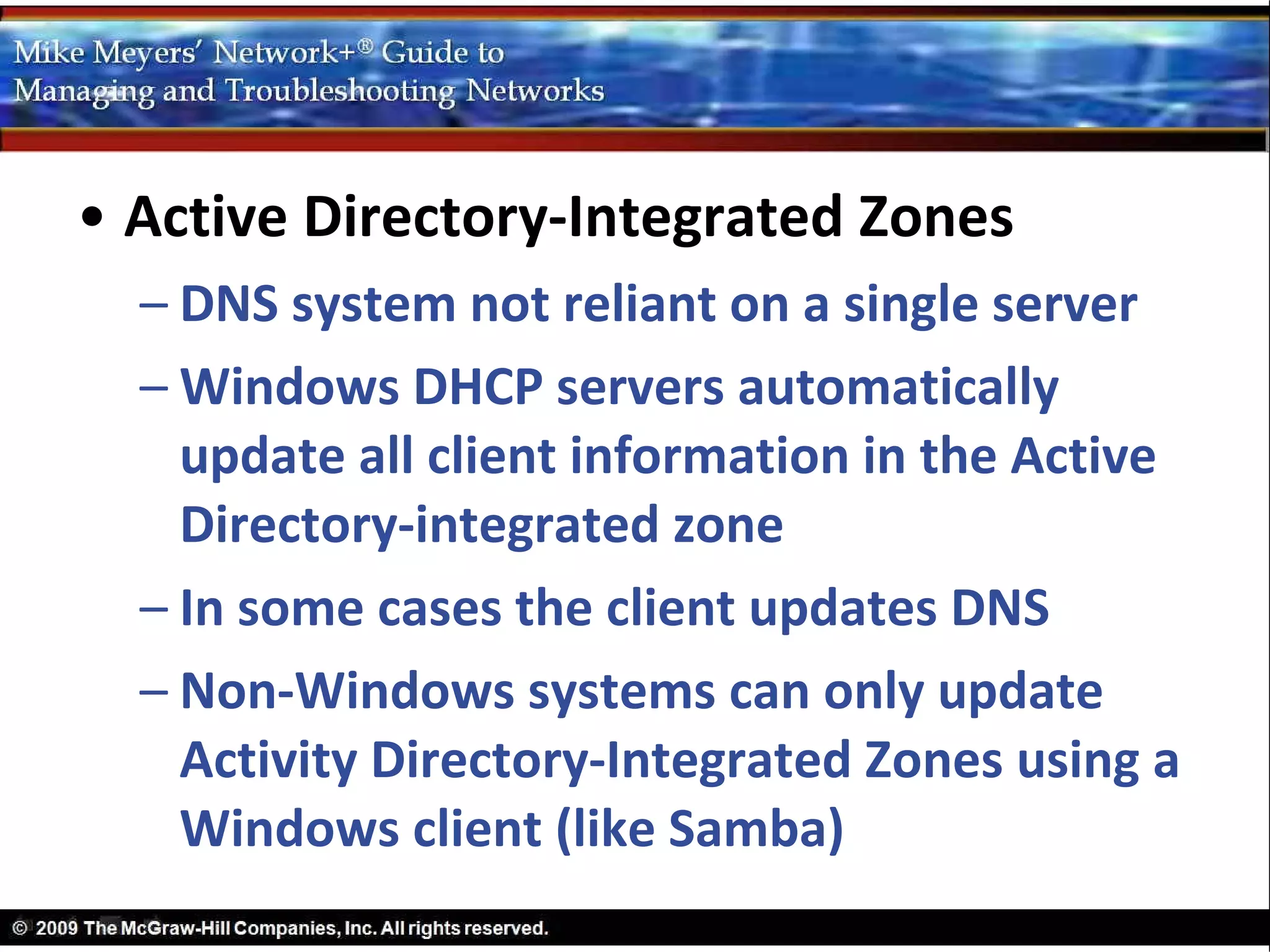 • Active Directory-Integrated Zones
  – DNS system not reliant on a single server
  – Windows DHCP servers automatically
    update all client information in the Active
    Directory-integrated zone
  – In some cases the client updates DNS
  – Non-Windows systems can only update
    Activity Directory-Integrated Zones using a
    Windows client (like Samba)
 