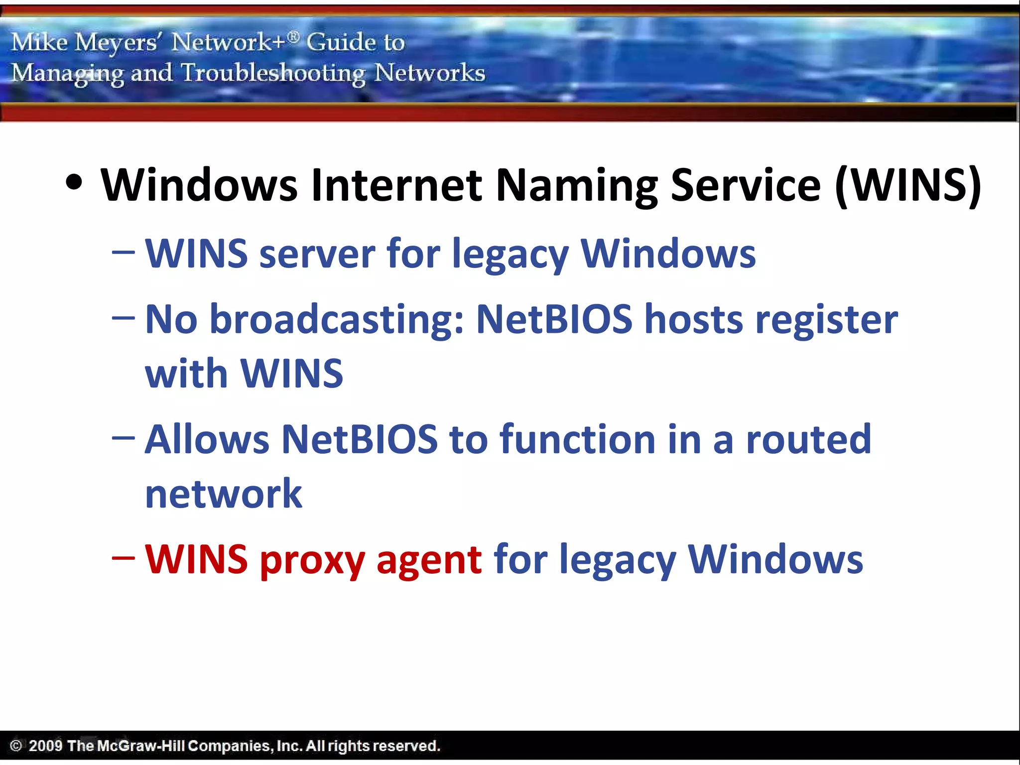 • Windows Internet Naming Service (WINS)
  – WINS server for legacy Windows
  – No broadcasting: NetBIOS hosts register
    with WINS
  – Allows NetBIOS to function in a routed
    network
  – WINS proxy agent for legacy Windows
 
