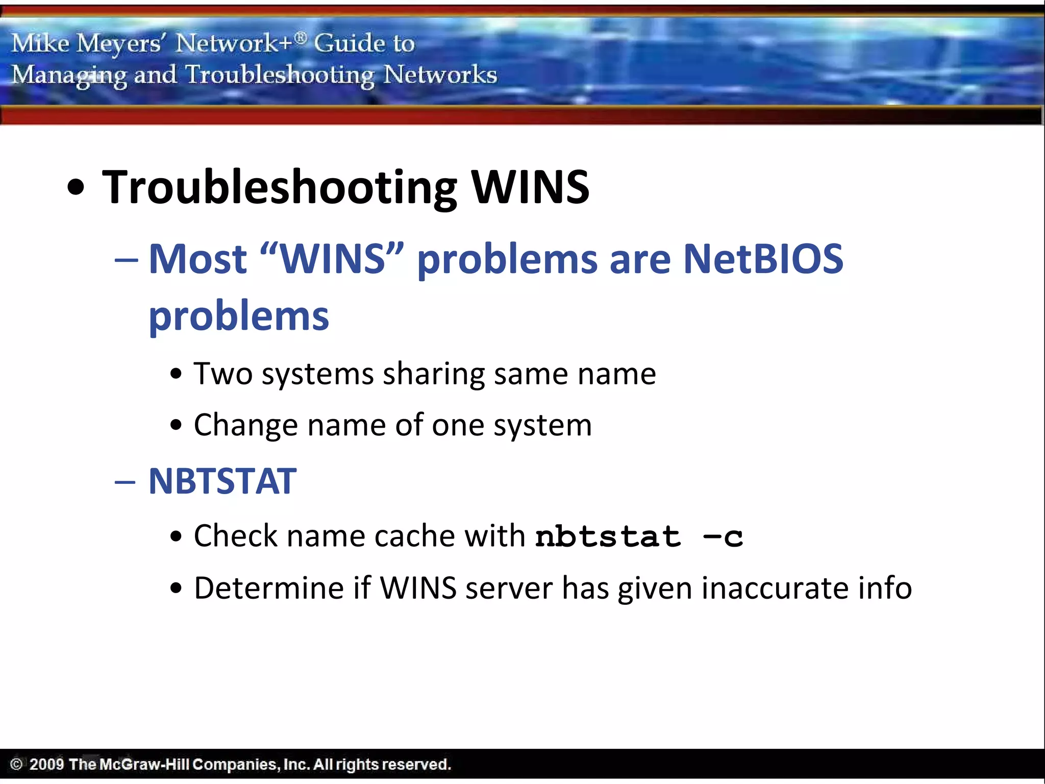 • Troubleshooting WINS
  – Most “WINS” problems are NetBIOS
    problems
    • Two systems sharing same name
    • Change name of one system
  – NBTSTAT
    • Check name cache with nbtstat –c
    • Determine if WINS server has given inaccurate info
 