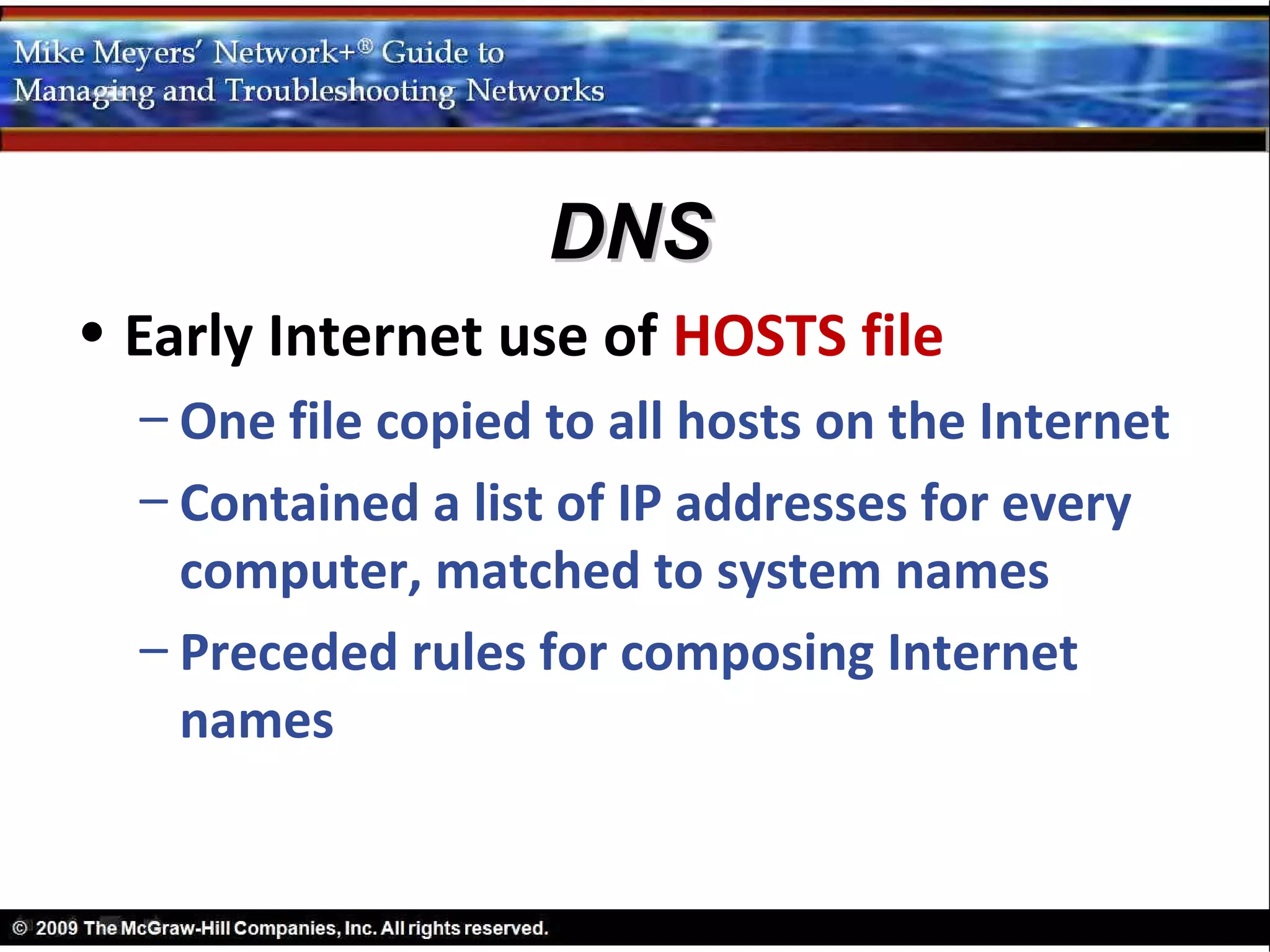 DNS
• Early Internet use of HOSTS file
  – One file copied to all hosts on the Internet
  – Contained a list of IP addresses for every
    computer, matched to system names
  – Preceded rules for composing Internet
    names
 