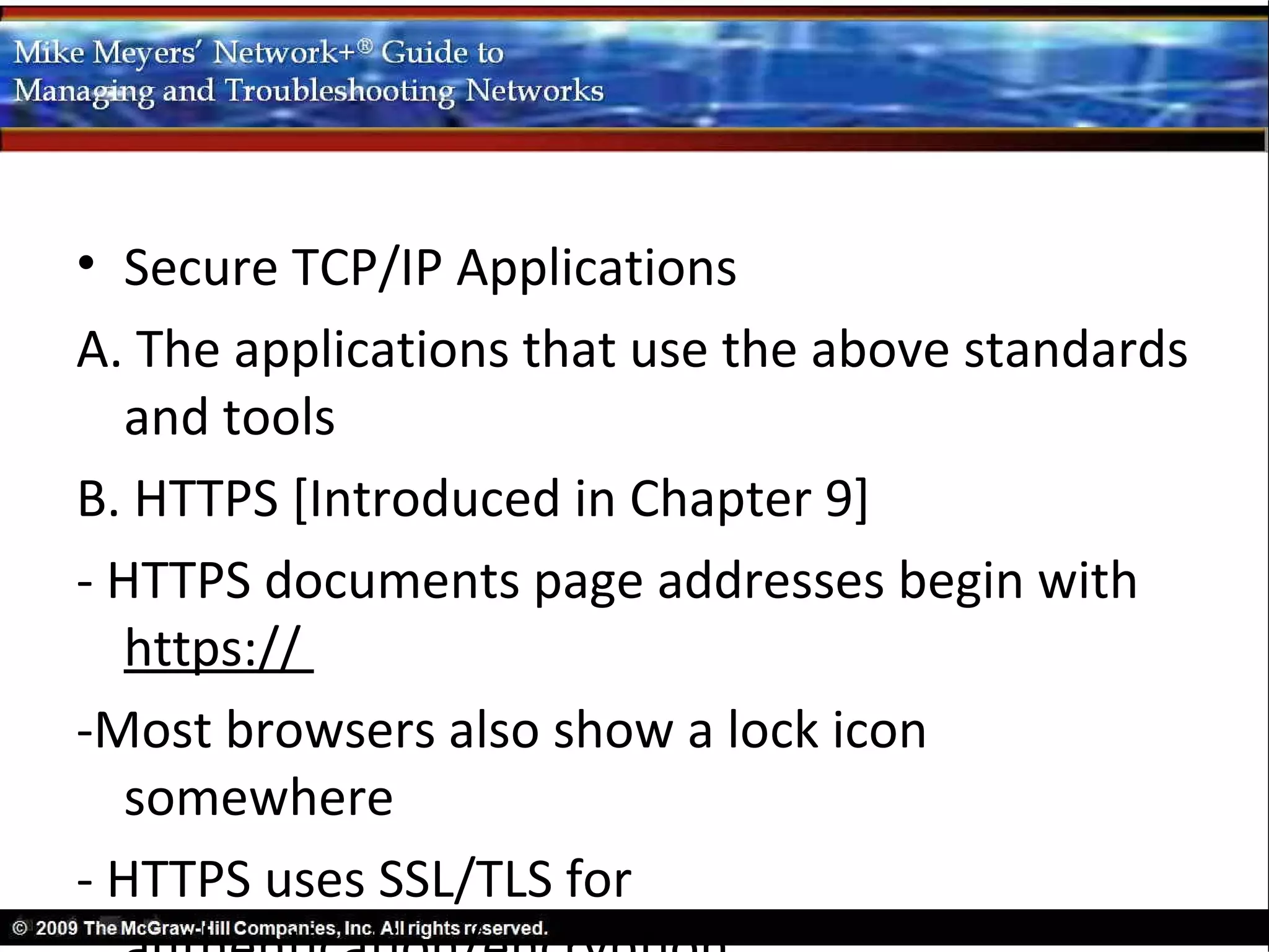 • Secure TCP/IP Applications
A. The applications that use the above standards
   and tools
B. HTTPS [Introduced in Chapter 9]
- HTTPS documents page addresses begin with
   https://
-Most browsers also show a lock icon
   somewhere
- HTTPS uses SSL/TLS for
 
