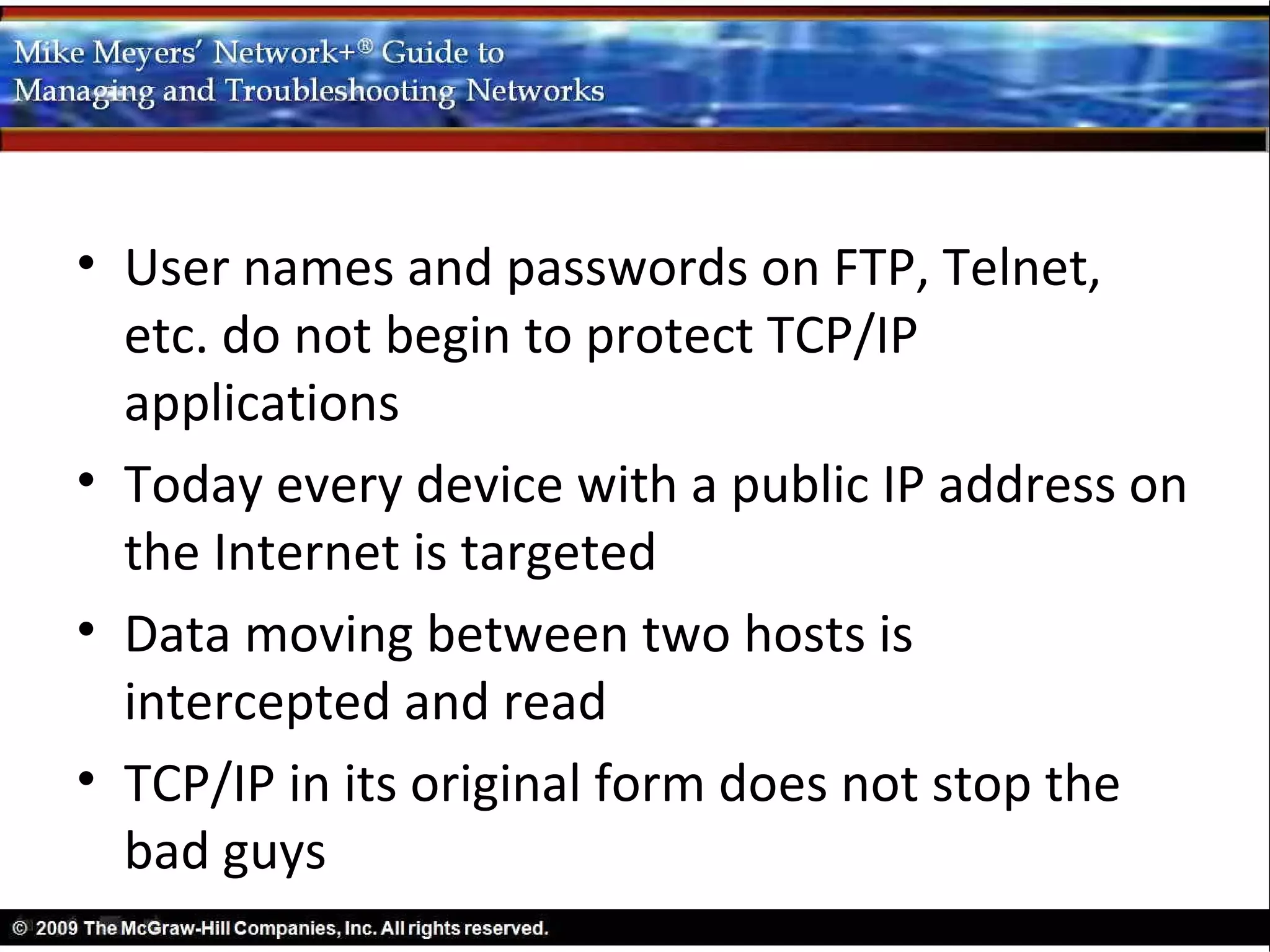 • User names and passwords on FTP, Telnet,
  etc. do not begin to protect TCP/IP
  applications
• Today every device with a public IP address on
  the Internet is targeted
• Data moving between two hosts is
  intercepted and read
• TCP/IP in its original form does not stop the
  bad guys
 
