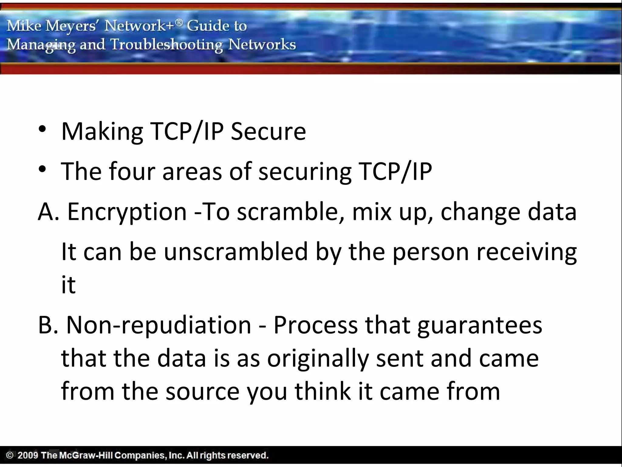 • Making TCP/IP Secure
• The four areas of securing TCP/IP
A. Encryption -To scramble, mix up, change data
  It can be unscrambled by the person receiving
  it
B. Non-repudiation - Process that guarantees
  that the data is as originally sent and came
  from the source you think it came from
 