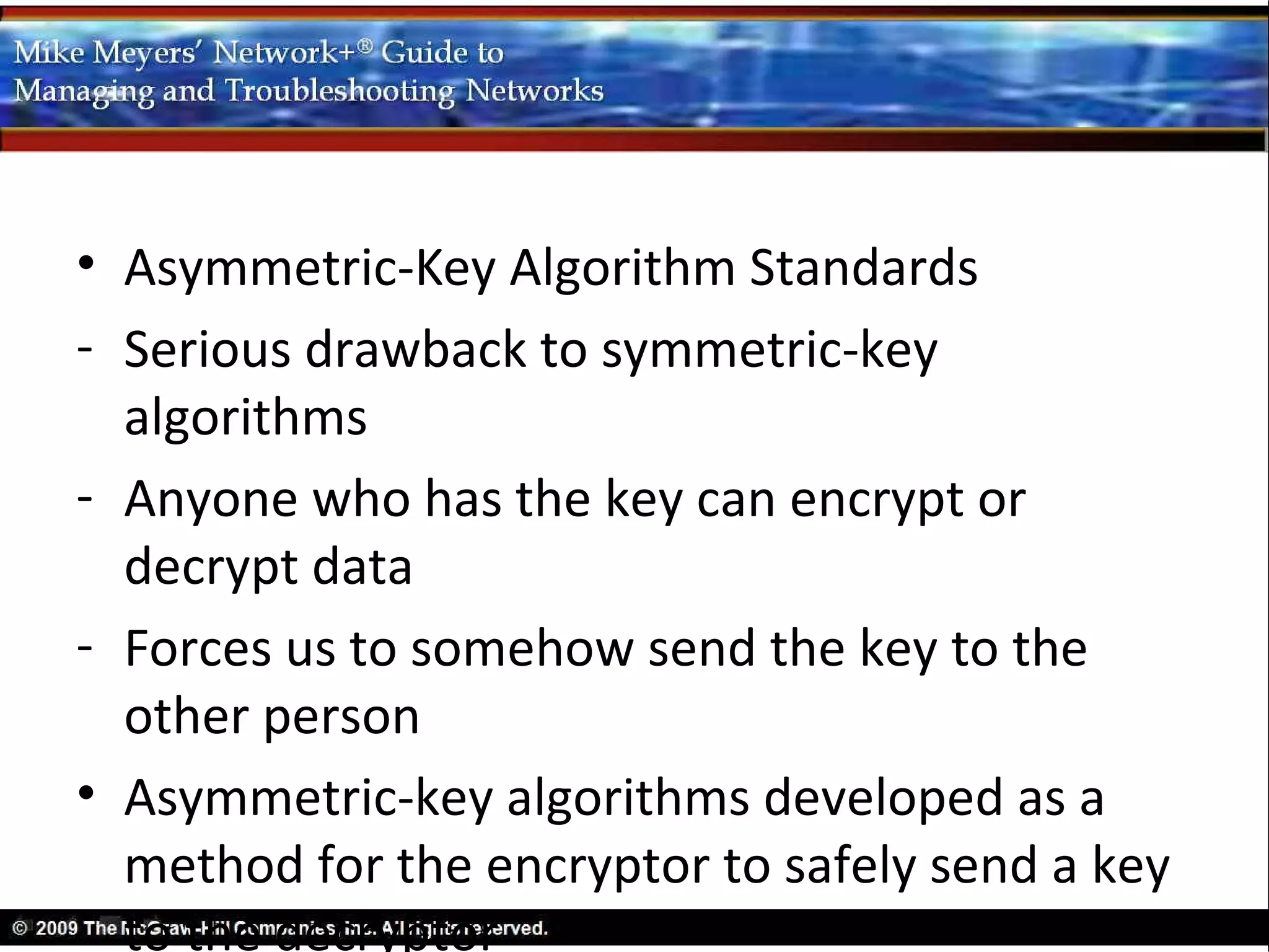 • Asymmetric-Key Algorithm Standards
- Serious drawback to symmetric-key
  algorithms
- Anyone who has the key can encrypt or
  decrypt data
- Forces us to somehow send the key to the
  other person
• Asymmetric-key algorithms developed as a
  method for the encryptor to safely send a key
  to the decryptor
 