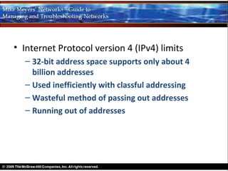 • Internet Protocol version 4 (IPv4) limits
  – 32-bit address space supports only about 4
    billion addresses
  – Used inefficiently with classful addressing
  – Wasteful method of passing out addresses
  – Running out of addresses
 
