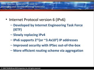 • Internet Protocol version 6 (IPv6)
  – Developed by Internet Engineering Task Force
    (IETF)
  – Slowly replacing IPv4
  – IPv6 supports 2128 (or ~3.4x1038) IP addresses
  – Improved security with IPSec out-of-the-box
  – More efficient routing scheme via aggregation
 