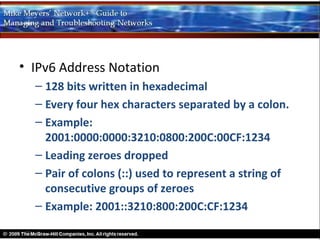 • IPv6 Address Notation
  – 128 bits written in hexadecimal
  – Every four hex characters separated by a colon.
  – Example:
    2001:0000:0000:3210:0800:200C:00CF:1234
  – Leading zeroes dropped
  – Pair of colons (::) used to represent a string of
    consecutive groups of zeroes
  – Example: 2001::3210:800:200C:CF:1234
 