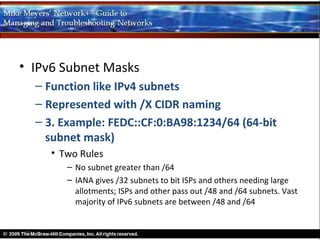 • IPv6 Subnet Masks
  – Function like IPv4 subnets
  – Represented with /X CIDR naming
  – 3. Example: FEDC::CF:0:BA98:1234/64 (64-bit
    subnet mask)
     • Two Rules
        – No subnet greater than /64
        – IANA gives /32 subnets to bit ISPs and others needing large
          allotments; ISPs and other pass out /48 and /64 subnets. Vast
          majority of IPv6 subnets are between /48 and /64
 