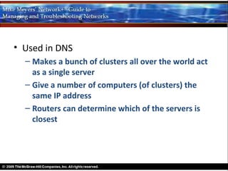 • Used in DNS
  – Makes a bunch of clusters all over the world act
    as a single server
  – Give a number of computers (of clusters) the
    same IP address
  – Routers can determine which of the servers is
    closest
 
