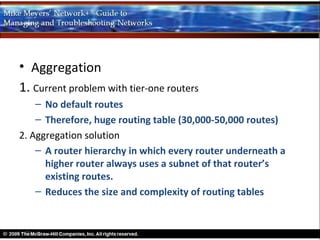 • Aggregation
1. Current problem with tier-one routers
    – No default routes
    – Therefore, huge routing table (30,000-50,000 routes)
2. Aggregation solution
    – A router hierarchy in which every router underneath a
      higher router always uses a subnet of that router’s
      existing routes.
    – Reduces the size and complexity of routing tables
 