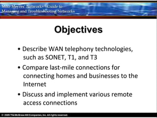 Objectives
• Describe WAN telephony technologies,
  such as SONET, T1, and T3
• Compare last-mile connections for
  connecting homes and businesses to the
  Internet
• Discuss and implement various remote
  access connections
 