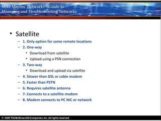• Satellite
  – 1. Only option for some remote locations
  – 2. One-way
      • Download from satellite
      • Upload using a PSN connection
  – 3. Two-way
      • Download and upload via satellite
  – 4. Slower than DSL or cable modem
  – 5. Faster than PSTN
  – 6. Requires satellite antenna
  – 7. Connects to a satellite modem
  – 8. Modem connects to PC NIC or network
 