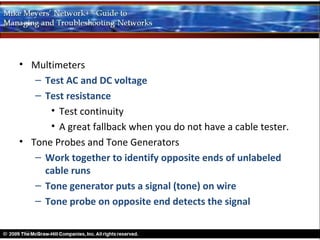 • Multimeters
   – Test AC and DC voltage
   – Test resistance
      • Test continuity
      • A great fallback when you do not have a cable tester.
• Tone Probes and Tone Generators
   – Work together to identify opposite ends of unlabeled
     cable runs
   – Tone generator puts a signal (tone) on wire
   – Tone probe on opposite end detects the signal
 