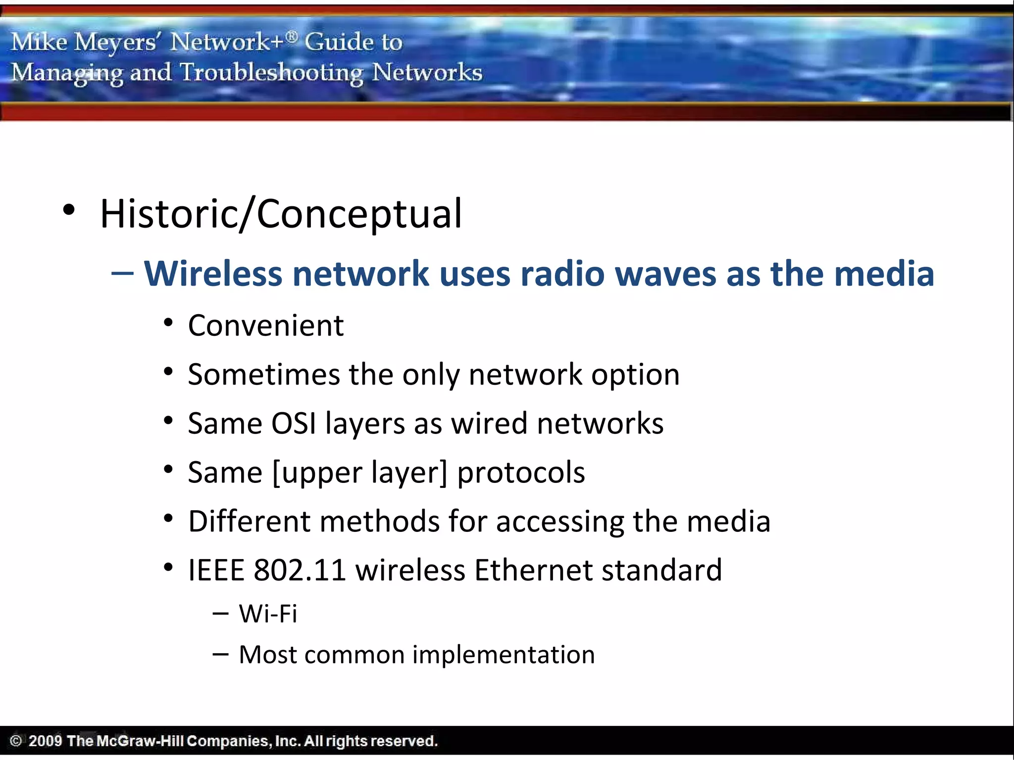 • Historic/Conceptual
  – Wireless network uses radio waves as the media
     •   Convenient
     •   Sometimes the only network option
     •   Same OSI layers as wired networks
     •   Same [upper layer] protocols
     •   Different methods for accessing the media
     •   IEEE 802.11 wireless Ethernet standard
          – Wi-Fi
          – Most common implementation
 