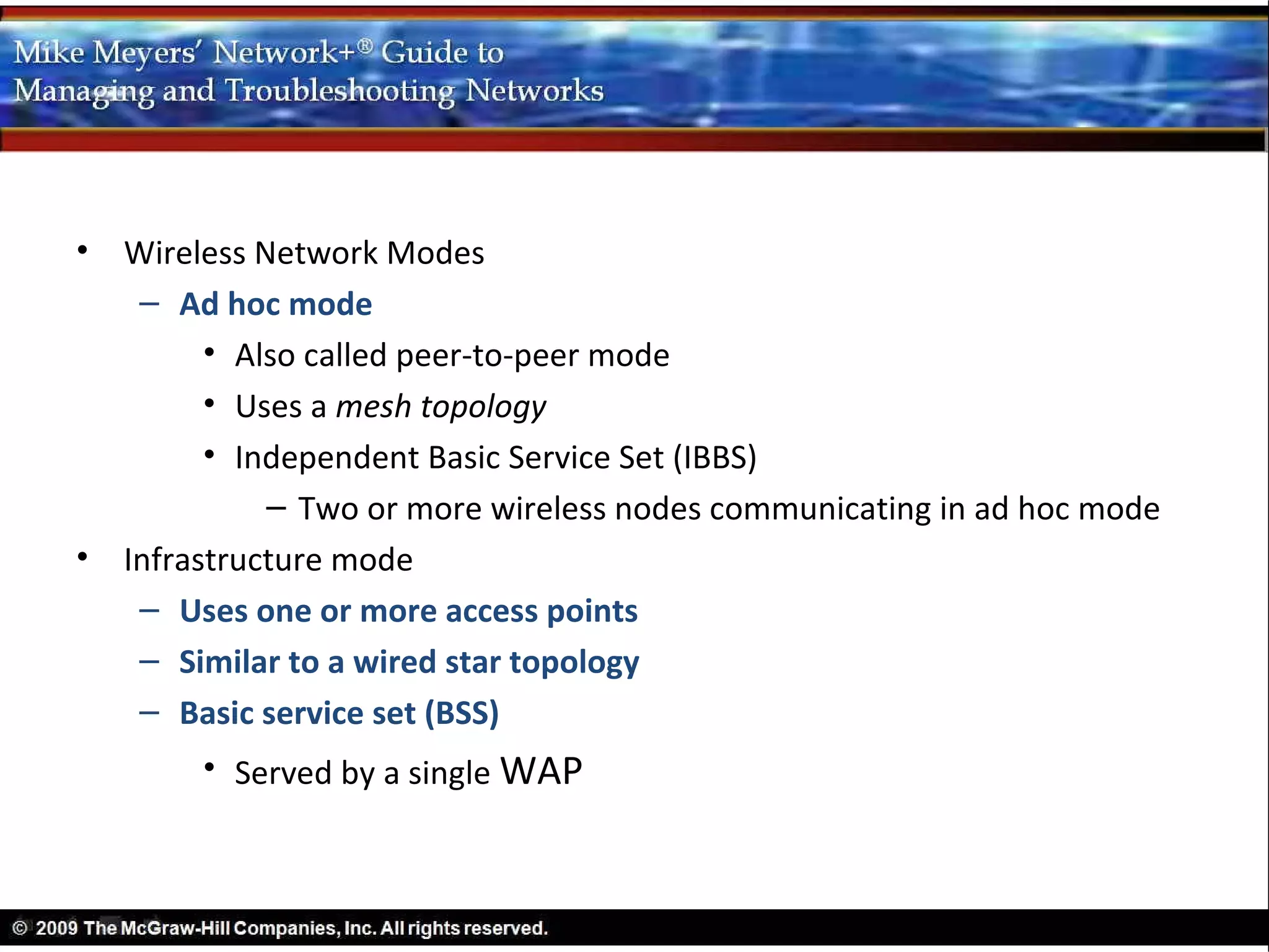 •   Wireless Network Modes
     – Ad hoc mode
          • Also called peer-to-peer mode
          • Uses a mesh topology
          • Independent Basic Service Set (IBBS)
              – Two or more wireless nodes communicating in ad hoc mode
•   Infrastructure mode
     – Uses one or more access points
     – Similar to a wired star topology
     – Basic service set (BSS)
         • Served by a single WAP
 
