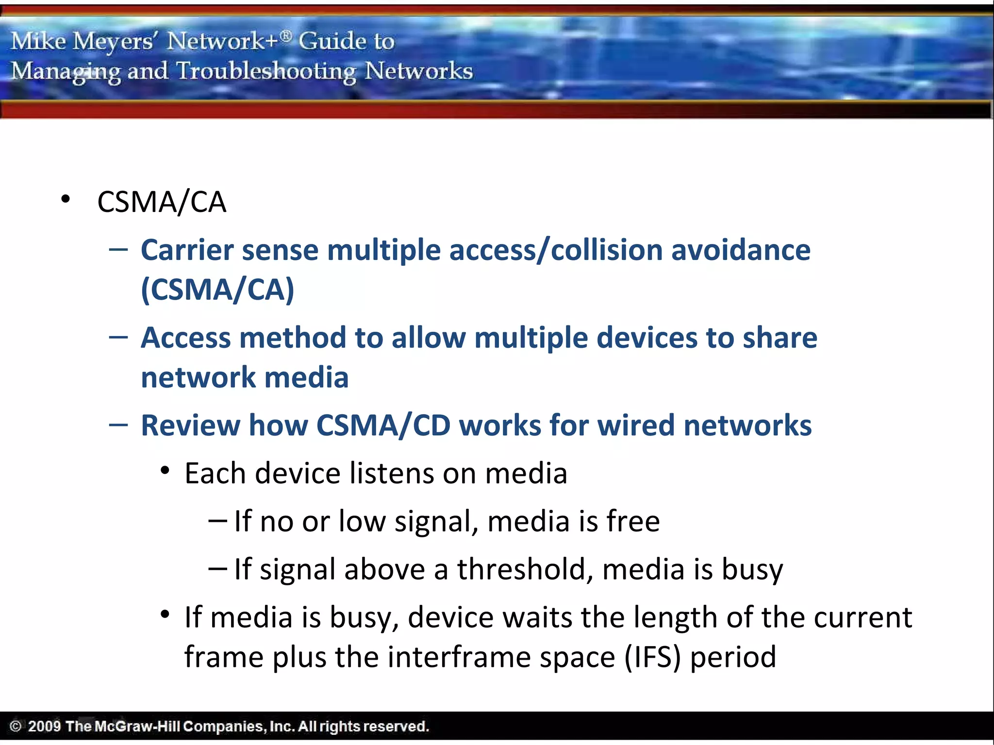 • CSMA/CA
   – Carrier sense multiple access/collision avoidance
     (CSMA/CA)
   – Access method to allow multiple devices to share
     network media
   – Review how CSMA/CD works for wired networks
      • Each device listens on media
           – If no or low signal, media is free
           – If signal above a threshold, media is busy
      • If media is busy, device waits the length of the current
        frame plus the interframe space (IFS) period
 