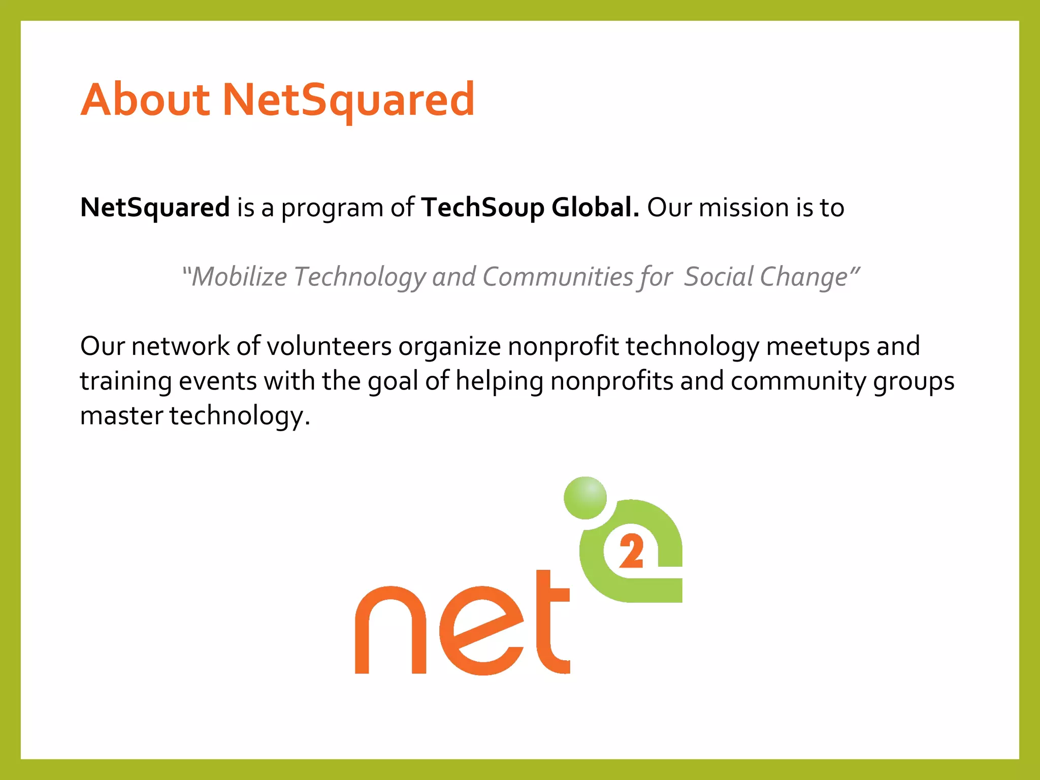 NetSquared is a program of TechSoup Global. Our mission is to
“Mobilize Technology and Communities for Social Change”
Our network of volunteers organize nonprofit technology meetups and
training events with the goal of helping nonprofits and community groups
master technology.
About NetSquared
 