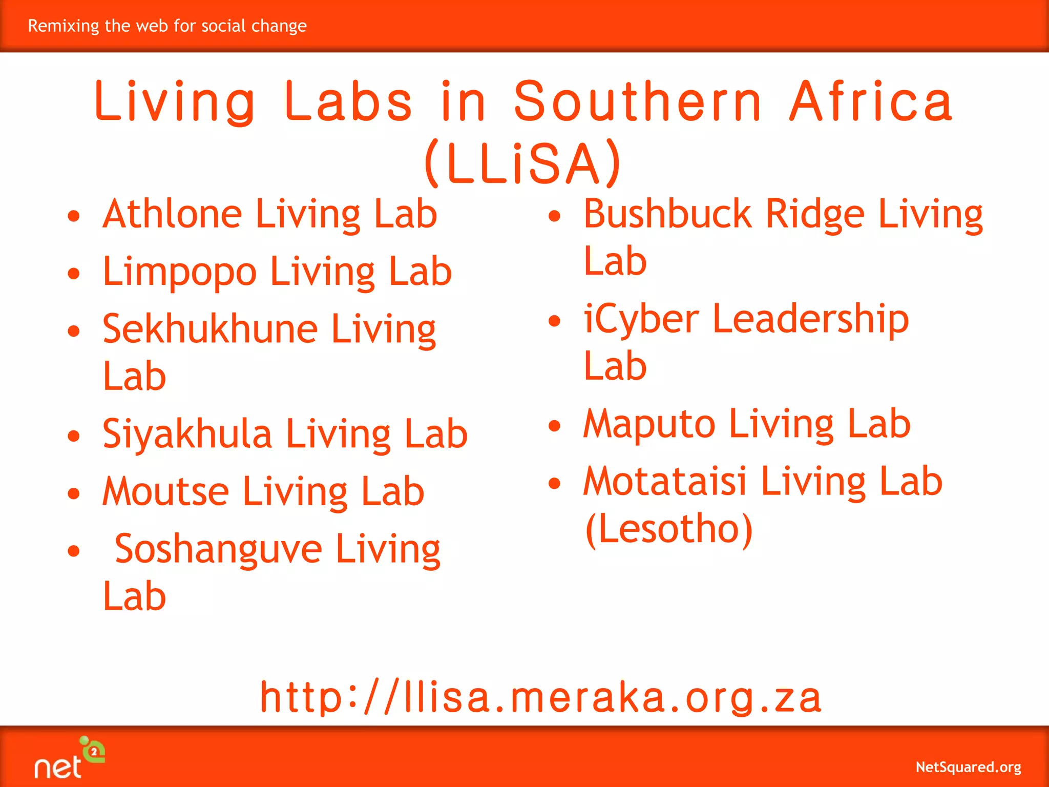 • Athlone Living Lab  • Limpopo Living Lab  • Sekhukhune Living Lab  • Siyakhula Living Lab  • Moutse Living Lab  •   Soshanguve Living Lab  • Bushbuck Ridge Living Lab  • iCyber Leadership Lab  • Maputo Living Lab  • Motataisi Living Lab (Lesotho)   Living Labs in Southern Africa (LLiSA) http://llisa.meraka.org.za 